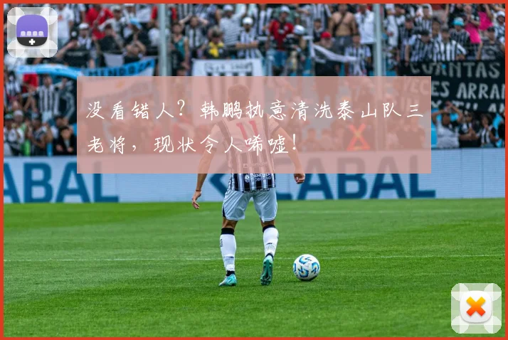 没看错人？韩鹏执意清洗泰山队三老将，现状令人唏嘘！