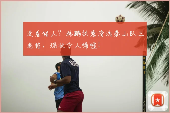没看错人？韩鹏执意清洗泰山队三老将，现状令人唏嘘！